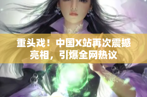 重头戏！中国X站再次震撼亮相，引爆全网热议