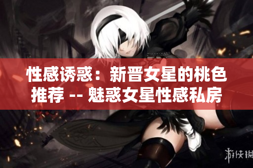 性感诱惑：新晋女星的桃色推荐 -- 魅惑女星性感私房照