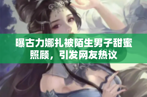 曝古力娜扎被陌生男子甜蜜照顾，引发网友热议