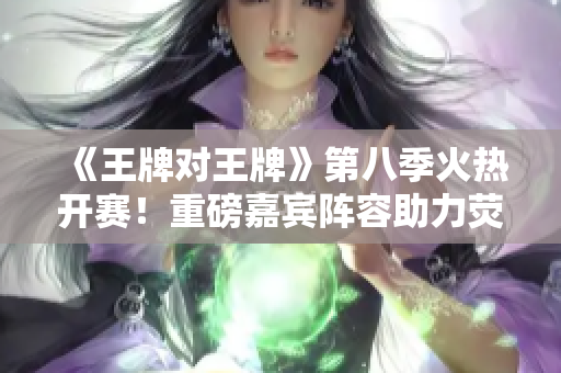 《王牌对王牌》第八季火热开赛！重磅嘉宾阵容助力荧屏争霸