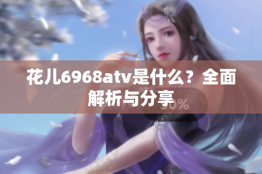 花儿6968atv是什么？全面解析与分享
