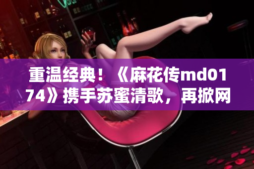 重温经典！《麻花传md0174》携手苏蜜清歌，再掀网络热潮