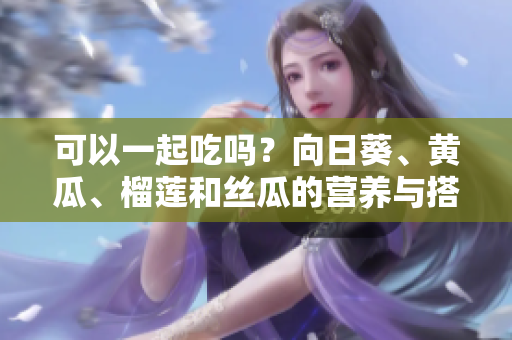 可以一起吃吗？向日葵、黄瓜、榴莲和丝瓜的营养与搭配