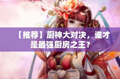 【推荐】厨神大对决，谁才是最强厨房之王？
