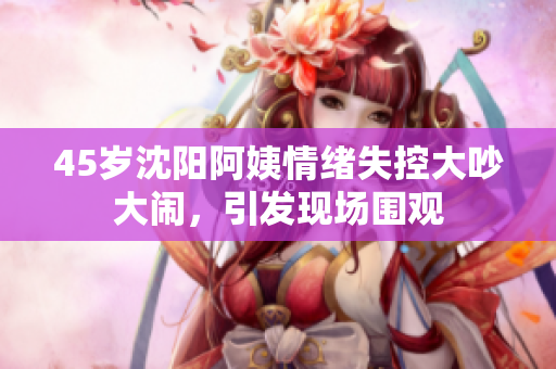 45岁沈阳阿姨情绪失控大吵大闹，引发现场围观