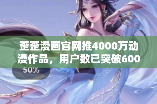 歪歪漫画官网推4000万动漫作品，用户数已突破6000万