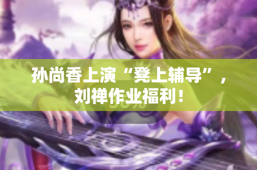 孙尚香上演“凳上辅导”，刘禅作业福利！