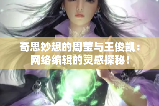 奇思妙想的周莹与王俊凯：网络编辑的灵感探秘！