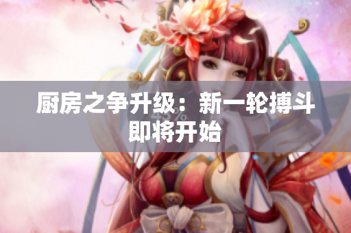 厨房之争升级：新一轮搏斗即将开始