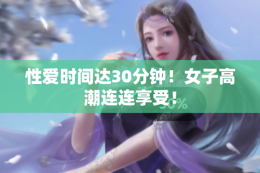 性爱时间达30分钟！女子高潮连连享受！
