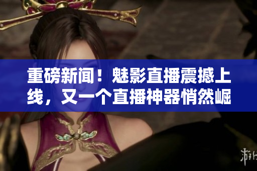 重磅新闻！魅影直播震撼上线，又一个直播神器悄然崛起！