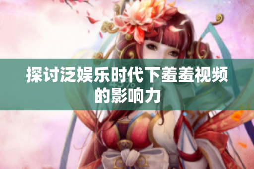 探讨泛娱乐时代下羞羞视频的影响力