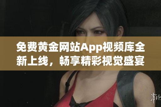 免费黄金网站App视频库全新上线，畅享精彩视觉盛宴