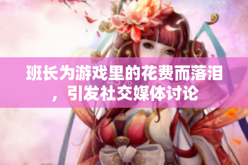 班长为游戏里的花费而落泪，引发社交媒体讨论