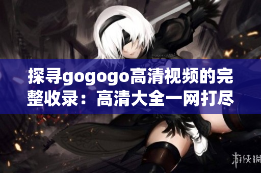 探寻gogogo高清视频的完整收录：高清大全一网打尽！
