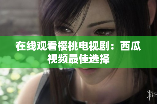 在线观看樱桃电视剧：西瓜视频最佳选择