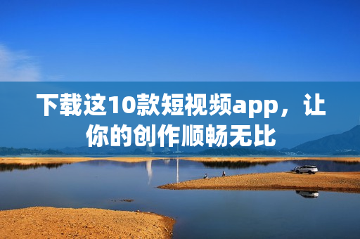 下载这10款短视频app，让你的创作顺畅无比