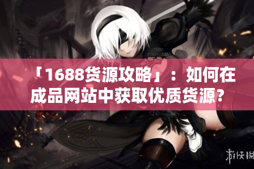 「1688货源攻略」：如何在成品网站中获取优质货源？