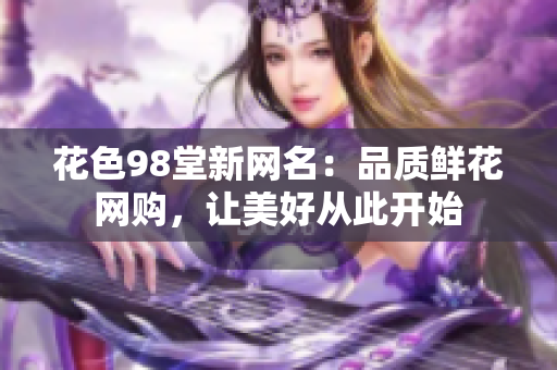 花色98堂新网名：品质鲜花网购，让美好从此开始
