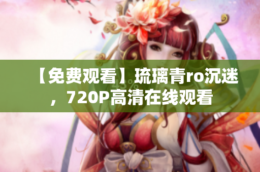 【免费观看】琉璃青ro沉迷，720P高清在线观看