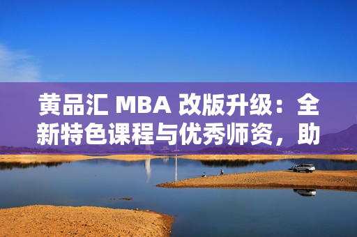 黄品汇 MBA 改版升级：全新特色课程与优秀师资，助您腾飞职场！