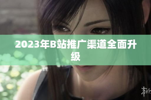 2023年B站推广渠道全面升级