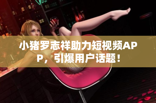 小猪罗志祥助力短视频APP，引爆用户话题！