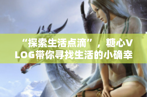 “探索生活点滴”，糖心VLOG带你寻找生活的小确幸