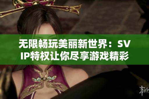 无限畅玩美丽新世界：SVIP特权让你尽享游戏精彩