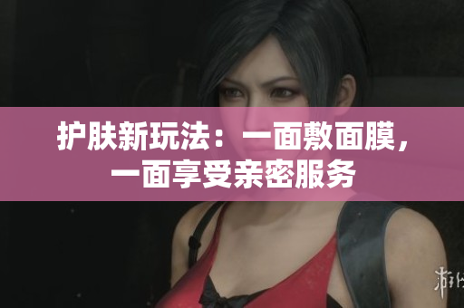 护肤新玩法：一面敷面膜，一面享受亲密服务