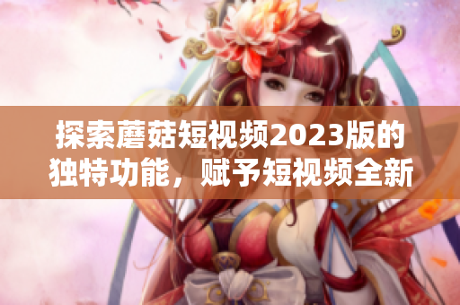 探索蘑菇短视频2023版的独特功能，赋予短视频全新可能性