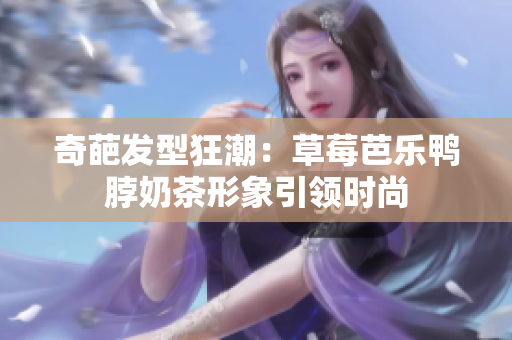 奇葩发型狂潮：草莓芭乐鸭脖奶茶形象引领时尚