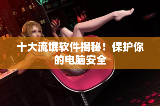 十大流氓软件揭秘！保护你的电脑安全
