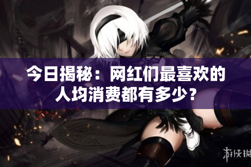 今日揭秘：网红们最喜欢的人均消费都有多少？