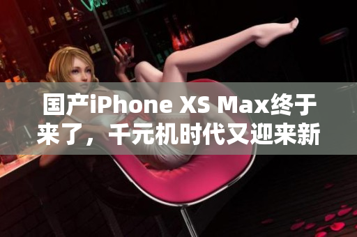 国产iPhone XS Max终于来了，千元机时代又迎来新选择