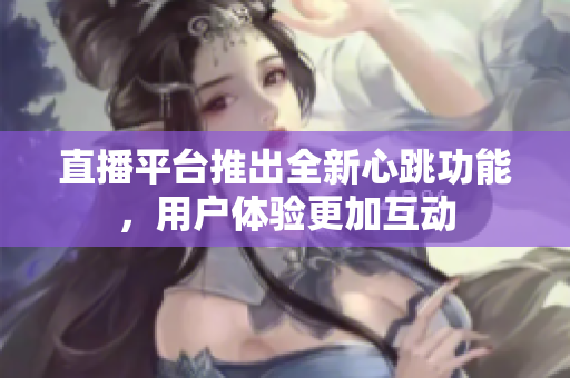直播平台推出全新心跳功能，用户体验更加互动