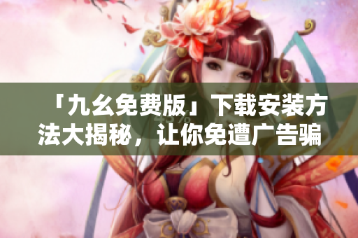「九幺免费版」下载安装方法大揭秘，让你免遭广告骗局！