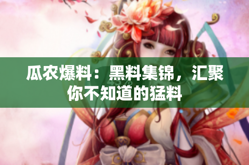 瓜农爆料：黑料集锦，汇聚你不知道的猛料