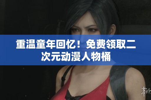 重温童年回忆！免费领取二次元动漫人物桶