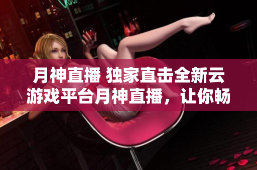 月神直播 独家直击全新云游戏平台月神直播，让你畅玩不止