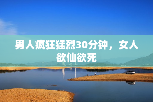 男人疯狂猛烈30分钟，女人欲仙欲死