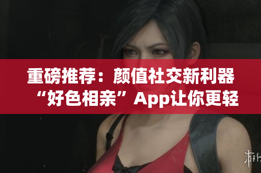 重磅推荐：颜值社交新利器“好色相亲”App让你更轻松约会