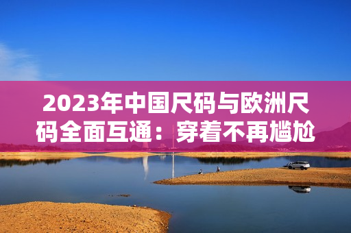 2023年中国尺码与欧洲尺码全面互通：穿着不再尴尬！