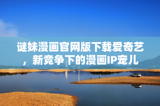 谜妹漫画官网版下载爱奇艺，新竞争下的漫画IP宠儿