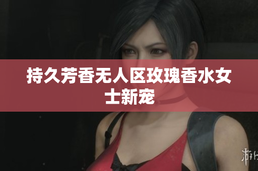 持久芳香无人区玫瑰香水女士新宠