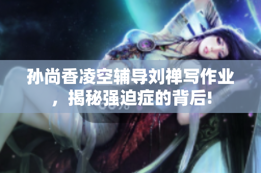 孙尚香凌空辅导刘禅写作业，揭秘强迫症的背后!