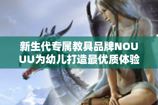 新生代专属教具品牌NOUUU为幼儿打造最优质体验！
