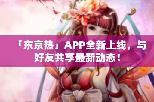 「东京热」APP全新上线，与好友共享最新动态！