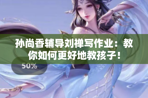 孙尚香辅导刘禅写作业：教你如何更好地教孩子！