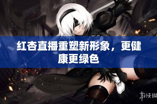 红杏直播重塑新形象，更健康更绿色